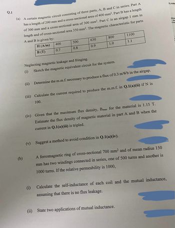 Q.1
(a) A certain magnetic circuit consisting of three parts, A, B and C in series. Part A
has a length of 200 mm and a cross-sectional area of 400 mm². Part B has a length
of 300 mm and a cross-sectional area of 300 mm². Part C is an airgap 1 mm in
length and of cross-sectional area 350 mm². The magnetic characteristic for parts
A and B is given by:
H (A/m)
B (T)
(b)
(ii)
400
0.7
Neglecting magnetic leakage and fringing.
(i)
500
0.8
630
0.9
(i)
800
1.0
Sketch the magnetic equivalent circuit for the system.
Determine the m.m.f. necessary to produce a flux of 0.3 mWb in the airgap.
(iii) Calculate the current required to produce the m.m.f. in Q.1(a)(ii) if N is
100.
1100
1.1
(iv) Given that the maximum flux density, Bmax for the material is 1.15 T.
Estimate the flux density of magnetic material in part A and B when the
current in Q.1(a)(iii) is tripled.
(v) Suggest a method to avoid condition in Q.1(a)(iv).
A ferromagnetic ring of cross-sectional 700 mm² and of mean radius 150
mm has two windings connected in series, one of 500 turns and another is
1000 turns. If the relative permeability is 1000,
Calculate the self-inductance of each coil and the mutual inductance,
assuming that there is no flux leakage.
(ii) State two applications of mutual inductance.
ELHAH
ERA
IBA
CA