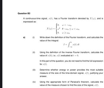 Question B2
A continuous-time signal, x(t), has a Fourier transform denoted by X (w), and is
expressed as:
a)
(i)
(ii)
(iii)
(iv)
X (w) =
0,
w²
0,
w<-wm
if-wm ≤ w<wm
w > wm
Write down the definition of the Fourier transform, and calculate the
value of the integral:
-L
I =
x(t) dt
Using the definition of the inverse Fourier transform, calculate the
value of x(0); i.e. x(t) evaluated at t = 0.
In this part of the question, you do not need to find the full expression
for x(t).
Determine whether energy or power provides the most suitable
measure of the size of the time-domain signal, x(t), justifying your
answer.
Using the appropriate form of Parseval's theorem, calculate the
value of the measure chosen to find the size of the signal, (t).