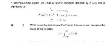 A continuous-time signal, x(t), has a Fourier transform denoted by X (w), and is
expressed as:
a)
(i)
29
X (w) =
0,
w²
0, w > wm
w<-wm
if-wm ≤w <wm
Write down the definition
value of the integral:
of the Fourier transform, and calculate the
1 = 10% ²
I
x(t) dt