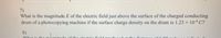 7)
What is the magnitude E of the electric field just above the surface of the charged conducting
drum of a photocopying machine if the surface charge density on the drum is 1.23 x 104 C?
8)
What is the ma amitude of the electric field n oducadnt the 1:t

