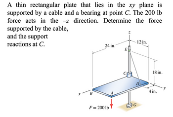 A thin rectangular plate that lies in the xy plane is
supported by a cable and a bearing at point C. The 200 lb
force acts in the -z direction. Determine the force
supported by the cable,
and the support
reactions at C.
X
B
24 in.
F = 200 lb
A
E
Z
12 in.
D
G
18 in.
4 in.