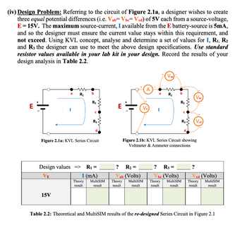 (iv) Design Problem: Referring to the circuit of Figure 2.1a, a designer wishes to create
three equal potential differences (i.e. Vab= Vbc=Vcd) of 5V each from a source-voltage,
E = 15V. The maximum source-current, I available from the E battery-source is 5mA,
and so the designer must ensure the current value stays within this requirement, and
not exceed. Using KVL concept, analyse and determine a set of values for I, R₁, R₂
and R3 the designer can use to meet the above design specifications. Use standard
resistor values available in your lab kit in your design. Record the results of your
design analysis in Table 2.2.
E
ww
a R₁
15V
b
R₂
Theory
result
с
Figure 2.1a: KVL Series Circuit
R3
Design values => R₁ =
VE
I (mA)
MultiSIM
result
?
R₂ =
ab (Volts)
Theory
result
VE
a
MultiSIM
result
I
Vab
R₁
? R3
b
=
R₂
Figure 2.1b: KVL Series Circuit showing
Voltmeter & Ammeter connections
C
be (Volts)
Theory MultiSIM
result
result
R3
Vbc
?
Ved (Volts)
Theory MultiSIM
result
result
Table 2.2: Theoretical and MultiSIM results of the re-designed Series Circuit in Figure 2.1