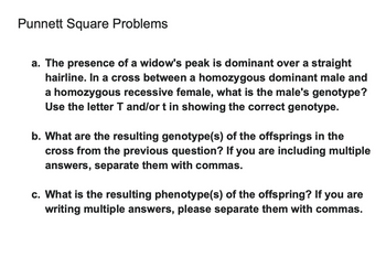 Punnett Square Problems
a. The presence of a widow's peak is dominant over a straight
hairline. In a cross between a homozygous dominant male and
a homozygous recessive female, what is the male's genotype?
Use the letter T and/or t in showing the correct genotype.
b. What are the resulting genotype(s) of the offsprings in the
cross from the previous question? If you are including multiple
answers, separate them with commas.
c. What is the resulting phenotype(s) of the offspring? If you are
writing multiple answers, please separate them with commas.