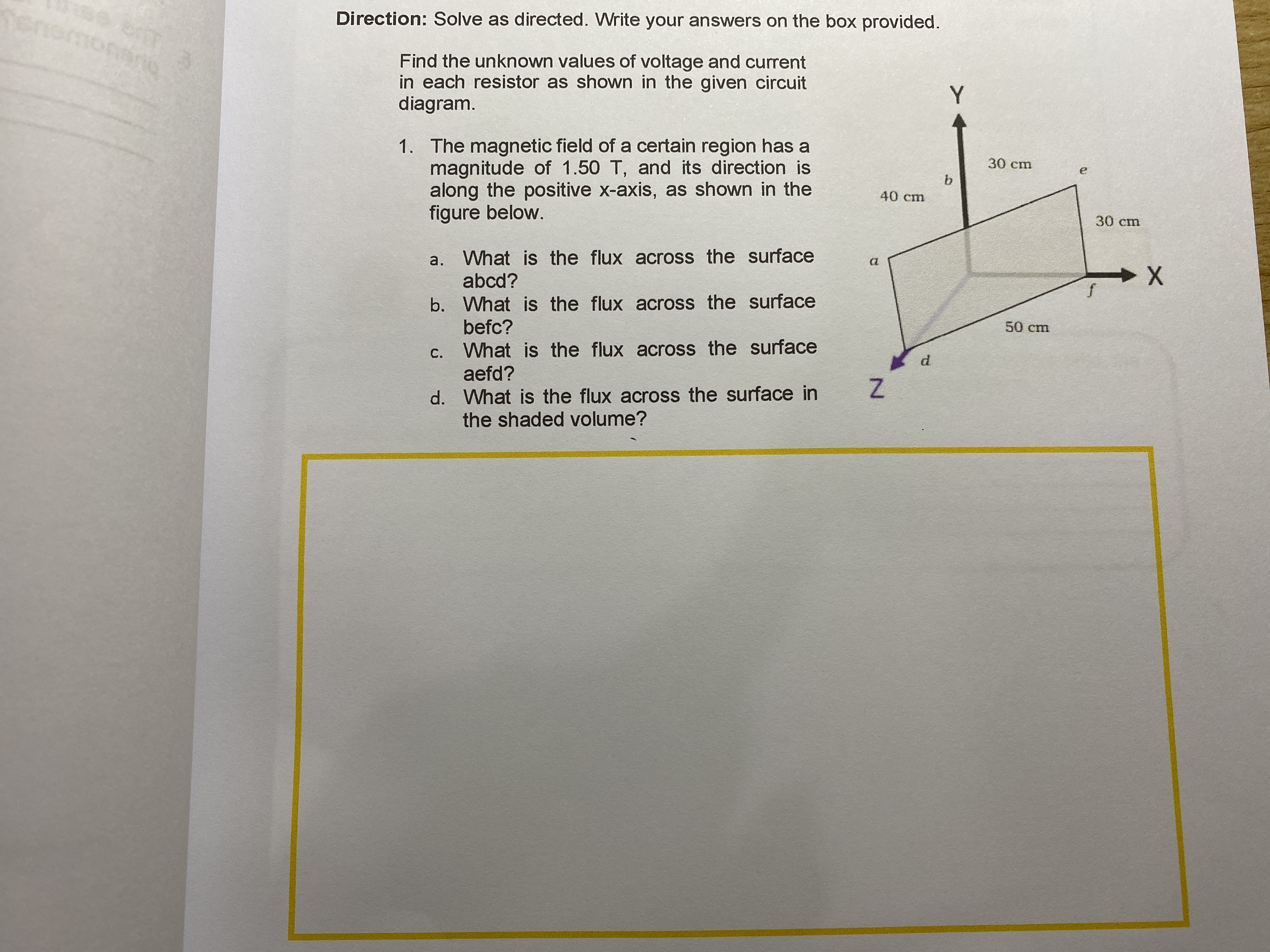 e br
Direction: Solve as directed. Write your answers on the box provided.
Find the unknown values of voltage and current
in each resistor as shown in the given circuit
diagram.
1. The magnetic field of a certain region has a
magnitude of 1.50 T, and its direction is
along the positive x-axis, as shown in the
figure below.
30 сm
b.
40 cm
30 сm
a. What is the flux across the surface
abcd?
a
b. What is the flux across the surface
befc?
50 cm
c. What is the flux across the surface
aefd?
С.
d.
d. What is the flux across the surface in
the shaded volume?
