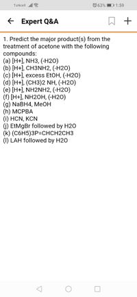 Turkcell ll a
O 63%
D1:59
E Expert Q&A
1. Predict the major product(s) from the
treatment of acetone with the following
compounds:
(a) [H+], NH3, (-H2O)
(b) [H+], CH3NH2, (-H2O)
(c) [Н+], ехcess EtOH, (-H20)
(d) [H+], (CH3)2 NH, (-H2O)
(e) [H+], NH2NH2, (-H2O)
(f) [H+], NH2OH, (-H2O)
(9) NaBH4, MeОН
(h) МСРВА
(i) HCN, KCN
1) EtMgBr followed by H20
(k) (С6H5)ЗР-СНCH2CHЗ
(1) LAH followed by H20
