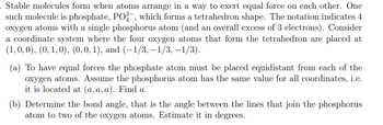 . Stable molecules form when atoms arrange in a way to exert equal force on each other. One
such molecule is phosphate, PO³-, which forms a tetrahedron shape. The notation indicates 4
oxygen atoms with a single phosphorus atom (and an overall excess of 3 electrons). Consider
a coordinate system where the four oxygen atoms that form the tetrahedron are placed at
(1, 0, 0), (0, 1, 0), (0, 0, 1), and (-1/3, -1/3, -1/3).
(a) To have equal forces the phosphate atom must be placed equidistant from each of the
oxygen atoms. Assume the phosphorus atom has the same value for all coordinates, i.e.
it is located at (a, a, a). Find a.
(b) Determine the bond angle, that is the angle between the lines that join the phosphorus
atom to two of the oxygen atoms. Estimate it in degrees.