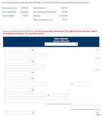 ### Income Statement Information for Pina Company

For the year ended December 31, 2020, Pina Company provided condensed financial data as follows:

- **Operating Expenses:** $768,410
- **Cost of Goods Sold (COGS):** $1,338,000
- **Interest Expense:** $72,070
- **Interest Revenue:** $32,380
- **Loss on Disposal of Plant Assets:** $18,030
- **Net Sales:** $2,422,500
- **Other Comprehensive Loss:** $8,100

### Instructions for Preparing a Multiple-Step Income Statement

- When preparing the income statement, ensure that other revenues are listed before other expenses.
- Negative amounts should be entered with a negative sign or within parentheses.

### Income Statement Template

- **PINA COMPANY**
  - **Income Statement**

  1. **Net Sales**: $2,422,500

  2. **Cost of Goods Sold**:
     - Subtotal: $(Enter COGS)

  3. **Gross Profit**:
     - Subtotal: $(Net Sales - COGS)

  4. **Operating Expenses**:
     - Subtotal: $(Enter Operating Expenses)

  5. **Operating Income**:
     - Subtotal: $(Gross Profit - Operating Expenses)

  6. **Other Revenues and Gains**:
     - Enter details here such as interest revenue.

  7. **Other Expenses and Losses**:
     - Enter details here such as interest expense and loss on disposal of plant assets.

  8. **Income before Income Tax**:
     - Subtotal: $(Calculate accordingly)
   
  9. **Income Tax Expense**:
     - Subtotal: $(Enter if applicable)
  
  10. **Net Income**:
      - Final Total: $(Calculate final net income)

This template is a guide to format a multiple-step income statement, ensuring revenues and gains are detailed before expenses and losses. Be sure to subtract expenses from revenues accurately to compute the net income.