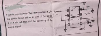 Find the expression of the output voltage V, in xo-
the circuit shown below, in term of the inputs
X = A sin wt, then find the frequency of the
output signal.
+11.
1x1
2 x2
+V8
3 y1
4 y2
AD633JN
+15V
w7
z 6
-V5
.1µF
-15VO
4
-OVO
.1μF