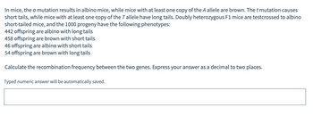 In mice, the a mutation results in albino mice, while mice with at least one copy of the A allele are brown. The t mutation causes
short tails, while mice with at least one copy of the T allele have long tails. Doubly heterozygous F1 mice are testcrossed to albino
short-tailed mice, and the 1000 progeny have the following phenotypes:
442 offspring are albino with long tails
458 offspring are brown with short tails
46 offspring are albino with short tails
54 offspring are brown with long tails
Calculate the recombination frequency between the two genes. Express your answer as a decimal to two places.
Typed numeric answer will be automatically saved.