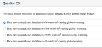 Question 20
How have human emissions of greenhouse gases affected Earth's global energy budget?
They have caused a net imbalance of 6 watts/m² causing global warming.
They have caused a net imbalance of 0.6 watts/m² causing global warming.
They have caused a net imbalance of 0.06 watts/m² causing global warming.
They have caused a net imbalance of 6 watts/m² causing global cooling.
OO