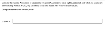 Consider the National Assessment of Educational Progress (NAEP) scores for an eighth-grade math test, which we assume are
approximately Normal, N(282, 40). Give the z-score for a student who received a score of 350.
Give your answer to two decimal places.
Z-score =