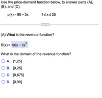 Use the price-demand function below, to answer parts (A),
(B), and (C).
p(x) %3D 90 - Зх
13xs25
(A) What is the revenue function?
R(x) %3D 90х - 3x"
What is the domain of the revenue function?
O A. [1,25]
О В. [0,25]
C. [0,675]
O D. [0,90]
