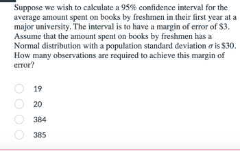 Suppose we wish to calculate a 95% confidence interval for the
average amount spent on books by freshmen in their first year at a
major university. The interval is to have a margin of error of $3.
Assume that the amount spent on books by freshmen has a
Normal distribution with a population standard deviation o is $30.
How many observations are required to achieve this margin of
error?
19
20
384
385