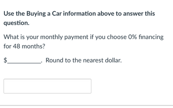 **Question: Calculating Monthly Car Payments with 0% Financing**

### Instructions:
Use the Buying a Car information provided above to answer this question.

**Question:**
What is your monthly payment if you choose 0% financing for 48 months?

**Answer Format:**
$_____________. Round to the nearest dollar.

**Answer Box:**
Below the question, there is a blank rectangular box where you can input your answer.