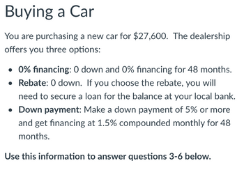 ## Buying a Car

You are purchasing a new car for $27,600. The dealership offers you three options:

- **0% financing**: $0 down and 0% financing for 48 months.
- **Rebate**: $0 down. If you choose the rebate, you will need to secure a loan for the balance at your local bank.
- **Down payment**: Make a down payment of 5% or more and get financing at 1.5% compounded monthly for 48 months.

*Use this information to answer questions 3-6 below.*