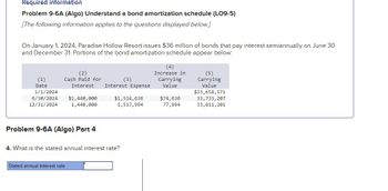 Required information
Problem 9-6A (Algo) Understand a bond amortization schedule (LO9-5)
[The following information applies to the questions displayed below.]
On January 1, 2024, Paradise Hollow Resort issues $36 million of bonds that pay interest semiannually on June 30
and December 31. Portions of the bond amortization schedule appear below:
(1)
Date
(2)
Cash Paid for
Interest Interest Expense
1/1/2024
6/30/2024 $1,440,000
12/31/2024
1,440,000
Problem 9-6A (Algo) Part 4
4. What is the stated annual interest rate?
Stated annual interest rate
(3)
$1,514,636
1,517,994
(4)
Increase in
Carrying
Value
$74,636
77,994
(5)
Carrying
Value
$33,658,571
33,733,207
33,811, 201