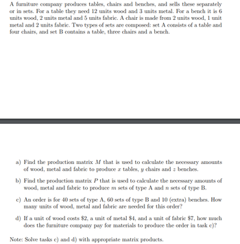 A furniture company produces tables, chairs and benches, and sells these separately
or in sets. For a table they need 12 units wood and 3 units metal. For a bench it is 6
units wood, 2 units metal and 5 units fabric. A chair is made from 2 units wood, 1 unit
metal and 2 units fabric. Two types of sets are composed: set A consists of a table and
four chairs, and set B contains a table, three chairs and a bench.
a) Find the production matrix M that is used to calculate the necessary amounts
of wood, metal and fabric to produce x tables, y chairs and z benches.
b) Find the production matrix P that is used to calculate the necessary amounts of
wood, metal and fabric to produce m sets of type A and n sets of type B.
c) An order is for 40 sets of type A, 60 sets of type B and 10 (extra) benches. How
many units of wood, metal and fabric are needed for this order?
d) If a unit of wood costs $2, a unit of metal $4, and a unit of fabric $7, how much
does the furniture company pay for materials to produce the order in task c)?
Note: Solve tasks c) and d) with appropriate matrix products.