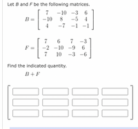 Let B and F be the following matrices.
7 -10 -3 6
B =
- 10
8
-5 4
4
-7 -1 -1
6
7 -3
F =
-2 -10 -9 6
10 -3 -6
Find the indicated quantity.
B+F
