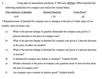 Using data on automobile purchases, P. McCarty (REStat 1996) estimated the
following elasticities for compact cars sold in the United States.
Own elasticity of demand
Income Elasticity
Cross Price*
- 0.87
1.70
.82
* Responsiveness of demand for compact cars to changes in the price of other types of car
models, such as luxury cars.
а)
What is the percent change in quantity demanded for compact cars given a 2
percent decrease in the price of compact cars?
b)
What is the percent change in demand for compact cars given a 2 percent decrease
in the price of other car models?
c)
What is the percent change in demand for compact cars given a 2 percent decrease
in income?
d)
Is demand for compact cars elastic or inelastic? Explain briefly.
e)
Would a decrease in the price of compact cars generate more or less revenue from
the sale of compact cars?
f)
Are compact cars a normal or inferior good? Explain briefly.
5.
