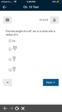 1 Search .ll
3:40 PM
36%
Ch. 10 Test
15 of 23
Find the length of a 40° arc in a circle with a
radius of 4.
16%
8
Next >
