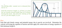 A
7.5 m
The 800-kg roller coaster car is released from
rest at A.
h
20 m
Find the minimum height, h, of Point A so that
the car travels around inside loop at B without
leaving the track. Also find the velocity of the
car at C for this height, h, of A.
C
Plan:
Note that only kinetic energy and potential energy due to gravity are involved. Determine the
velocity at B using the equation of motion and then apply the conservation of energy equation to
find minimum height h.
