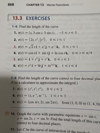 868
CHAPTER 13 Vector Functions 2
13.3
EXERCISES
Dind
1-6 Find the length of the curve.
Dog
1. r(t) = (t, 3 cos t, 3 sin t), -5≤t≤5
2. r(t) = (2t, t², 1³), 0≤ t ≤ 1
17
ut smise srit
3. r(t) = √√√2 ti+e'j+e'k, 0≤t≤1
jadi
szolg
4. r(t) = cos ti+ sin tj + In cos tk, 0≤ t < TT/4
5. r(t) = i + t²j + t³k, 0≤ t ≤ 1
6. r(t) = t² i + 9tj + 4t3/2 k, 1< t < 4
-
7-9 Find the length of the curve correct to four decimal plac
(Use a calculator to approximate the integral.)
7. r(t) = (1², 1³, 14), 0≤ t ≤ 2
8. r(t) = (t, e', te'), 1 < t <3
9. r(t) = (cos πt, 2t, sin 2πt), from (1, 0, 0) to (1, 4, 0)
10. Graph the curve with parametric equations x = sin t,
correct to four decimal places.
y = sin 2t, z = sin 3t. Find the total length of this curv
11. Let C be the curve of intersection of the paraboli