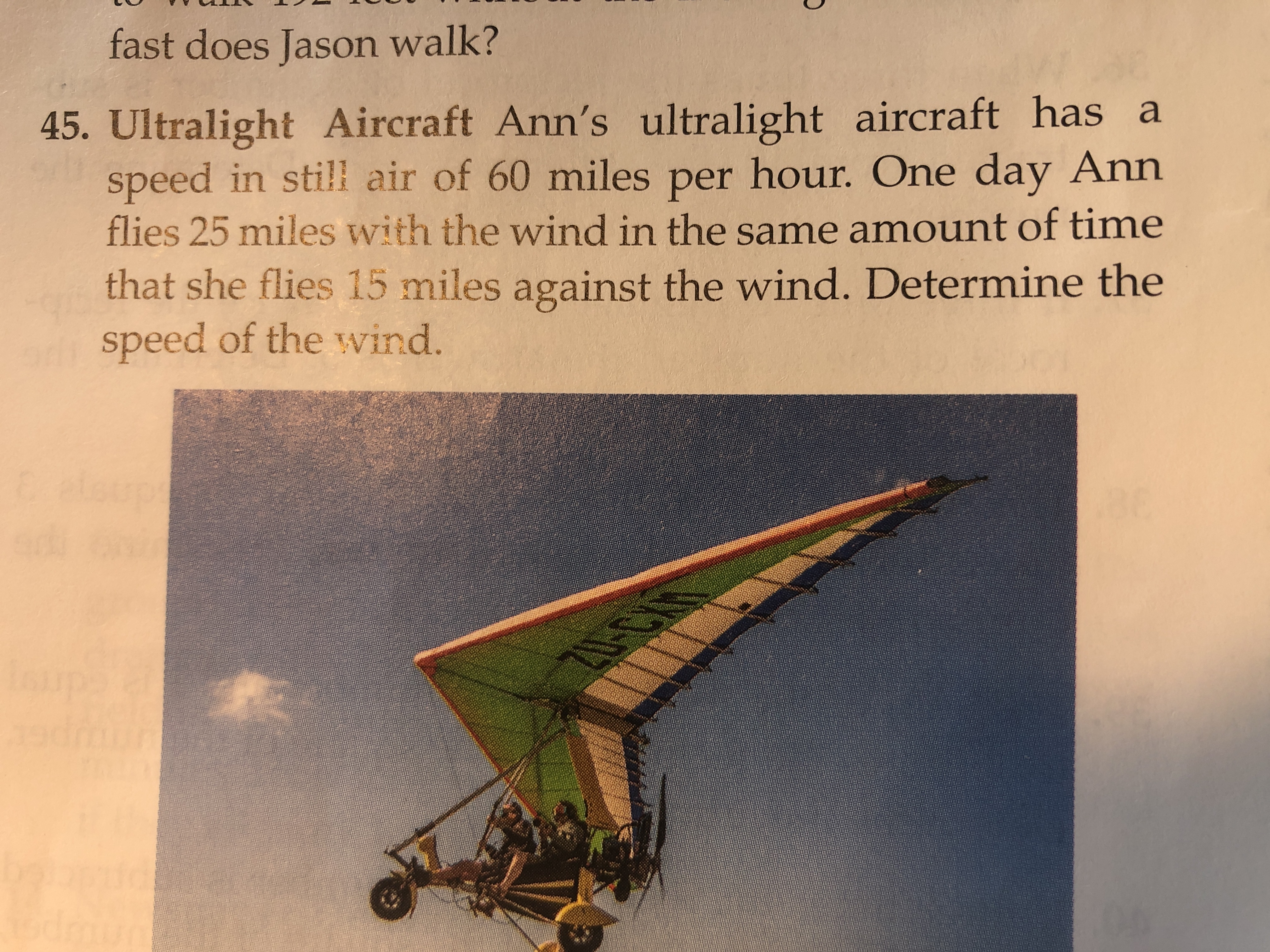 fast does Jason walk?
45. Ultralight Aircraft Ann's ultralight aircraft has a
speed in still air of 60 miles per hour. One day Ann
flies 25 miles with the wind in the same amount of time
that she flies 15 miles against the wind. Determine the
speed of the wvind.
Eelsupt
0-C
