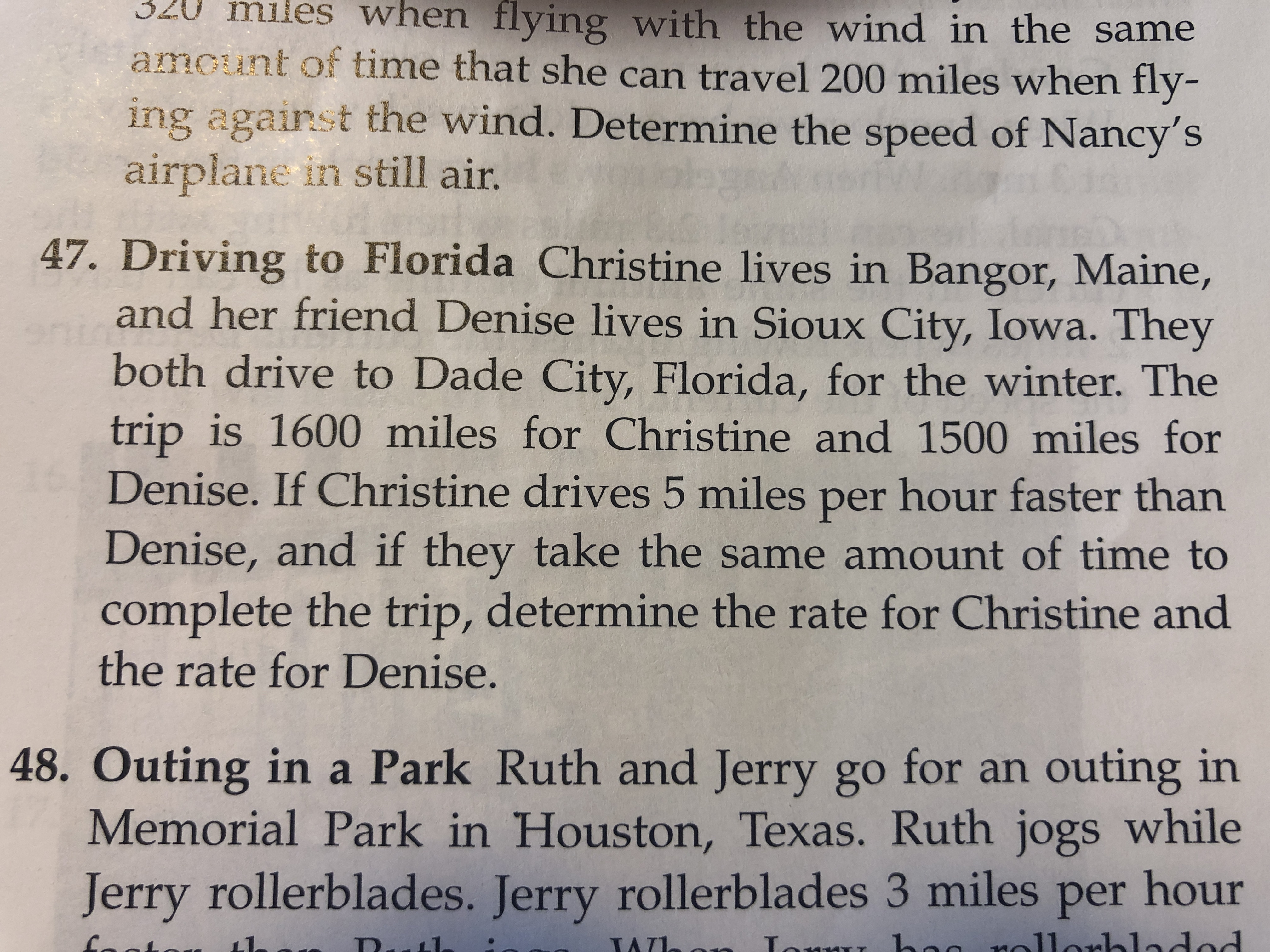 320 miles when flying with the wind in the same
amount of time that she can travel 200 miles when fly-
ing agairst the wind. Determine the speed of Nancy's
airplane in still air.
47. Driving to Florida Christine lives in Bangor, Maine,
and her friend Denise lives in Sioux City, Iowa. They
both drive to Dade City, Florida, for the winter. The
trip is 1600 miles for Christine and 1500 miles for
Denise. If Christine drives 5 miles per hour faster than
Denise, and if they take the same amount of time to
complete the trip, determine the rate for Christine and
the rate for Denise.
48. Outing in a Park Ruth and Jerry go for an outing in
Memorial Park in Houston, Texas. Ruth jogs while
Jerry rollerblades. Jerry rollerblades 3 miles per hour
