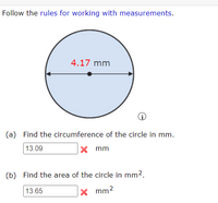 Follow the rules for working with measurements.
4.17 mm
(a) Find the circumference of the circle in mm.
13.09
mm
(b) Find the area of the circle in mm2.
13.65
X mm2
