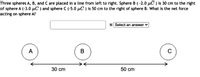 Three spheres A, B, and C are placed in a line from left to right. Sphere B (-2.0 µC ) is 30 cm to the right
of sphere A (-3.0 µC ) and sphere C (-5.0 µC ) is 50 cm to the right of sphere B. What is the net force
acting on sphere A?
N Select an answer
A
C
30 cm
50 cm
