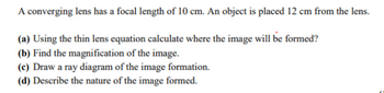 A converging lens has a focal length of 10 cm. An object is placed 12 cm from the lens.
(a) Using the thin lens equation calculate where the image will be formed?
(b) Find the magnification of the image.
(c) Draw a ray diagram of the image formation.
(d) Describe the nature of the image formed.