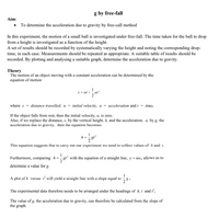 g by free-fall
Aim:
• To determine the acceleration due to gravity by free-call method
In this experiment, the motion of a small ball is investigated under free-fall. The time taken for the ball to drop
from a height is investigated as a function of the height.
A set of results should be recorded by systematically varying the height and noting the corresponding drop-
time, in each case. Measurements should be repeated as appropriate. A suitable table of results should be
recorded. By plotting and analysing a suitable graph, determine the acceleration due to gravity.
Theory
The motion of an object moving with a constant acceleration can be determined by the
equation of motion
1
ut i
at
where s = distance travelled, u = initial velocity, a = acceleration and t = time.
If the object falls from rest, then the initial velocity, u, is zero.
Also, if we replace the distance, s, by the vertical height, h, and the acceleration, a, by g, the
acceleration due to gravity, then the equation becomes
This equation suggests that to carry out our experiment we need to collect values of h and 1.
Furthermore, comparing h=gr² with the equation of a straight line, y=mx, allows us to
determine a value for g.
1
A plot of h versus will yield a straight line with a slope equal to
The experimental data therefore needs to be arranged under the headings of h, t and r.
The value of g, the acceleration due to gravity, can therefore be calculated from the slope of
the graph.
