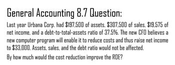 General Accounting 8.7 Question:
Last year Urbana Corp. had $197,500 of assets, $307,500 of sales, $19,575 of
net income, and a debt-to-total-assets ratio of 37.5%. The new CFO believes a
new computer program will enable it to reduce costs and thus raise net income
to $33,000. Assets, sales, and the debt ratio would not be affected.
By how much would the cost reduction improve the ROE?