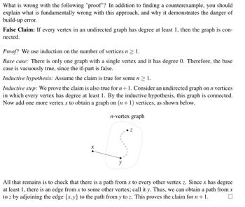 What is wrong with the following "proof"? In addition to finding a counterexample, you should
explain what is fundamentally wrong with this approach, and why it demonstrates the danger of
build-up error.
False Claim: If every vertex in an undirected graph has degree at least 1, then the graph is con-
nected.
Proof? We use induction on the number of vertices n ≥ 1.
Base case: There is only one graph with a single vertex and it has degree 0. Therefore, the base
case is vacuously true, since the if-part is false.
Inductive hypothesis: Assume the claim is true for some n ≥ 1.
Inductive step: We prove the claim is also true for n + 1. Consider an undirected graph on n vertices
in which every vertex has degree at least 1. By the inductive hypothesis, this graph is connected.
Now add one more vertex x to obtain a graph on (n+1) vertices, as shown below.
n-vertex graph
All that remains is to check that there is a path from x to every other vertex z. Since x has degree
at least 1, there is an edge from x to some other vertex; call it y. Thus, we can obtain a path from x
to z by adjoining the edge {x,y} to the path from y to z. This proves the claim for n + 1.