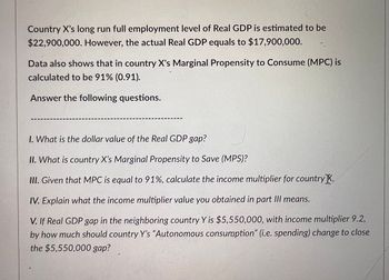 Country X's long run full employment level of Real GDP is estimated to be
$22,900,000. However, the actual Real GDP equals to $17,900,000.
Data also shows that in country X's Marginal Propensity to Consume (MPC) is
calculated to be 91% (0.91).
Answer the following questions.
I. What is the dollar value of the Real GDP gap?
II. What is country X's Marginal Propensity to Save (MPS)?
III. Given that MPC is equal to 91%, calculate the income multiplier for country.
IV. Explain what the income multiplier value you obtained in part III means.
V. If Real GDP gap in the neighboring country Y is $5,550,000, with income multiplier 9.2,
by how much should country Y's "Autonomous consumption" (i.e. spending) change to close
the $5,550,000 gap?