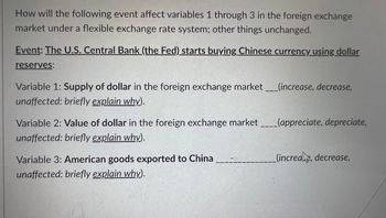 How will the following event affect variables 1 through 3 in the foreign exchange
market under a flexible exchange rate system; other things unchanged.
Event: The U.S. Central Bank (the Fed) starts buying Chinese currency using dollar
reserves:
Variable 1: Supply of dollar in the foreign exchange market ___(increase, decrease,
unaffected: briefly explain why).
Variable 2: Value of dollar in the foreign exchange market
unaffected: briefly explain why).
Variable 3: American goods exported to China
unaffected: briefly explain why).
(appreciate, depreciate,
(increae, decrease,