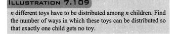 ILLUSTRATION
7.109
n different toys have to be distributed among n children. Find
the number of ways in which these toys can be distributed so
that exactly one child gets no toy.