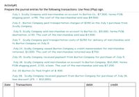 Activity#1
Prepare the journal entries for the following transactions. Use Peso (Php) sign.
July 1. Scully Company sold merchandise on account to Burton Co., $7,500, terms FOB
shipping point, n/45. The cost of the merchandise sold was $4,500.
July 2. Burton Company paid transportation charges of $150 on the July 1 purchase from
Scully Company.
July 5. Scully Company sold merchandise on account to Burton Co., $5,000, terms FOB
destination, n/30. The cost of the merchandise sold was $3,50o.
July 7. Scully Company paid transportation costs of $250 for delivery of merchandise sold
to Burton Company on July 5.
July 13. Scully Company issued Burton Company a credit memorandum for merchandise
returned, $1,000. The cost of the merchandise returned was $700.
July 15. Scully Company received payment from Burton Company for purchase of July 5.
July 18. Scully Company sold merchandise on account to Burton Company, $12,000, terms
FOB shipping point, 2/10, n/eom. The cost of the merchandise sold was $7,200.
Jul. 20 Burton Co. Paid fright of $ 400.
July 28. Scully Company received payment from Burton Company for purchase of July 18,
less discount (2% × $12,000).
Date
Transactions
debit
credit
