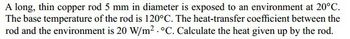 A long, thin copper rod 5 mm in diameter is exposed to an environment at 20°C.
The base temperature of the rod is 120°C. The heat-transfer coefficient between the
rod and the environment is 20 W/m². °C. Calculate the heat given up by the rod.