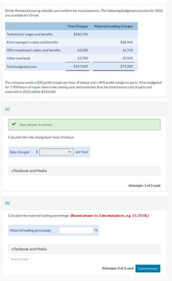 Oriole Remanufacturing rebuilds spot welders for manufacturers. The following budgeted cost data for 2022
are available for Oriole:
Time Charges
Material Loading Charges
Technicians' wages and benefits
$260,700
Parts manager's salary and benefits
$36,960
Office employee's salary and benefits
63,200
16,720
Other overhead
23,700
25,520
Total budgeted costs
$347,600
$79,200
The company wants a $35 profit margin per hour of labour and a 30% profit margin on parts. It has budgeted
for 7,900 hours of repair time in the coming year and estimates that the total invoice cost of parts and
materials in 2022 will be $352,000.
(a)
Your answer is correct.
Calculate the rate charged per hour of labour.
Rate charged
eTextbook and Media
79 per hour
Attempts: 1 of 2 used
(b)
Calculate the material loading percentage. (Round answer to 3 decimal places, e.g. 15.251%.)
Material loading percentage
eTextbook and Media
Save for Later
%
Attempts: 0 of 2 used Submit Answer