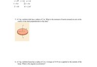 The image contains formulae and problems related to rotational dynamics:

**Equations:**
- \( s = r\theta \)
- \( v = r\omega \)
- \( a = r\alpha \)
- \( \tau = F \times r \)
- \( \Sigma \tau = I \alpha \)
- \( \vec{L} = I \vec{\omega} \)
- \( K = \frac{1}{2} I \omega^2 \)

**Problem 5:**
- **Text:** "A 3 kg uniform disk has a radius of 2 m. What is the moment of inertia around an axis at the center of the disk perpendicular to the disk?"
- **Diagram Description:** The illustration shows a uniform disk. The disk has:
  - Center marked as \( C \)
  - Radius \( R \)
  - Axis of rotation perpendicular to the disk passing through center \( C \), represented by line \( OQ \).

**Problem 6:**
- **Text:** "A 3 kg uniform hoop has a radius of 2 m. A torque of 10 N·m is applied to the outside of the hoop. What is the angular acceleration?"

The provided information involves understanding the concepts of rotational motion, including torque, angular momentum, and kinetic energy. These principles are key for comprehending how objects rotate and respond to various forces.