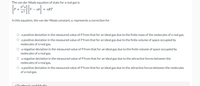 The van der Waals equation of state for a real gas is
n²a'
V - nb
= nRT
In this equation, the van der Waals constant, a, represents a correction for
O a positive deviation in the measured value of P from that for an ideal gas due to the finite mass of the molecules of a real gas.
O a positive deviation in the measured value of P from that for an ideal gas due to the finite volume of space occupied by
molecules of a real gas.
O a negative deviation in the measured value of P from that for an ideal gas due to the finite volume of space occupied by
molecules of a real gas.
O a negative deviation in the measured value of P from that for an ideal gas due to the attractive forces between the
molecules of a real gas.
O a positive deviation in the measured value of P from that for an ideal gas due to the attractive forces between the molecules
of a real gas.
Tovth aak
dModio
