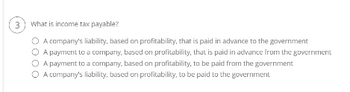 3
What is income tax payable?
O A company's liability, based on profitability, that is paid in advance to the government
O A payment to a company, based on profitability, that is paid in advance from the government
A payment to a company, based on profitability, to be paid from the government
O A company's liability, based on profitability, to be paid to the government