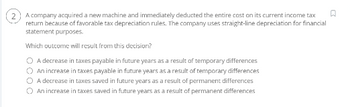 A company acquired a new machine and immediately deducted the entire cost on its current income tax
return because of favorable tax depreciation rules. The company uses straight-line depreciation for financial
statement purposes.
Which outcome will result from this decision?
O A decrease in taxes payable in future years as a result of temporary differences
O An increase in taxes payable in future years as a result of temporary differences
A decrease in taxes saved in future years as a result of permanent differences
O An increase in taxes saved in future years as a result of permanent differences