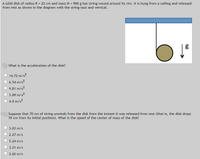 A solid disk of radius R = 22 cm and mass M = 900 g has string wound around its rim. It is hung from a ceiling and released
from rest as shown in the diagram with the string taut and vertical.
What is the acceleration of the disk?
14.72 m/s?
6.54 m/s?
O 9.81 m/s?
5.89 m/s?
4.9 m/s?
Suppose that 70 cm of string unwinds from the disk from the instant it was released from rest (that is, the disk drops
70 cm from its initial position). What is the speed of the center of mass of the disk?
3.03 m/s
2.27 m/s
5.24 m/s
3.21 m/s
2.62 m/s
