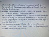 nal
1. What are the different phases of a menstrual cycle? How do
hormone levels change during the different phases? Describe
follicular development.
2. What do the hormone levels tell you about the patient? What is
hCG, how and when is it produced and why?
3. A transvaginal ultrasound was performed and found more than
12 follicles/ovary and an ovarian volume of >10cc. What is the
normal range of primordial (antral) follicles/ovary? What is your
potential diagnosis?
4. Can this couple conceive? What are the hormonal changes
during pregnancy and when do they occur (fertilization to birth)?
Describe the fertilization process.
ners
