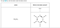 For eac
te, click the button under the better solvent.
solute
Which is the better solvent?
H,O
H
N
H
NH,NO3
C
C
H
H
H
