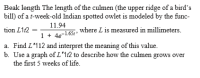 Beak length The length of the culmen (the upper ridge of a bird's
bill) of a t-week-old Indian spotted owlet is modeled by the func-
11.94
1+ 46-165t where L is measured in millimeters.
a. Find L'112 and interpret the meaning of this value.
b. Use a graph of L'1t2 to describe how the culmen grows over
tion L112
the first 5 weeks of life.
