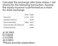 Calculate the exchange ratio (new shares / old
shares) for the following transaction. Assume
the equity issuance is performed as a share
for share exchange.
Buyer Target
Share price
517.46 52.45
Acquisition premium
20.0%
Shares outstanding
1886.0 1014.2
Target net debt to be refinanced
5169.2
% equity financing
64.9%
a) 18.3463
b) 9.8658
c) 0.0789
d) 0.0853
*Please provide explanation.
