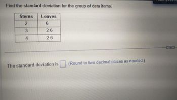 Find the standard deviation for the group of data items.
Stems
2
3
4
Leaves
6
26
26
The standard deviation is
(Round to two decimal places as needed.)
www